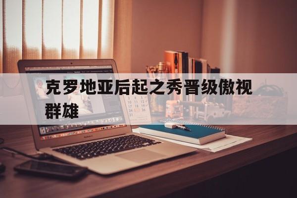 克罗地亚后起之秀晋级傲视群雄